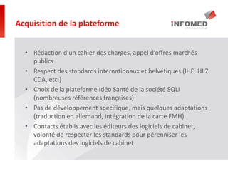 • Rédaction d’un cahier des charges, appel d’offres marchés
publics
• Respect des standards internationaux et helvétiques (IHE, HL7
CDA, etc.)
• Choix de la plateforme Idéo Santé de la société SQLI
(nombreuses références françaises)
• Pas de développement spécifique, mais quelques adaptations
(traduction en allemand, intégration de la carte FMH)
• Contacts établis avec les éditeurs des logiciels de cabinet,
volonté de respecter les standards pour pérenniser les
adaptations des logiciels de cabinet
Acquisition de la plateforme
 