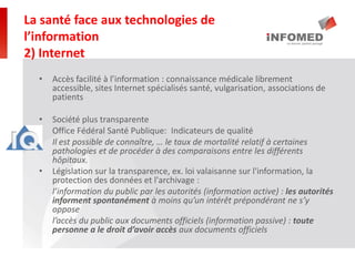 • Accès facilité à l’information : connaissance médicale librement
accessible, sites Internet spécialisés santé, vulgarisation, associations de
patients
• Société plus transparente
• Office Fédéral Santé Publique: Indicateurs de qualité
Il est possible de connaître, … le taux de mortalité relatif à certaines
pathologies et de procéder à des comparaisons entre les différents
hôpitaux.
• Législation sur la transparence, ex. loi valaisanne sur l'information, la
protection des données et l'archivage :
l’information du public par les autorités (information active) : les autorités
informent spontanément à moins qu’un intérêt prépondérant ne s’y
oppose
l’accès du public aux documents officiels (information passive) : toute
personne a le droit d’avoir accès aux documents officiels
La santé face aux technologies de
l’information
2) Internet
 