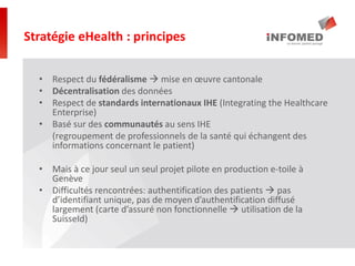 • Respect du fédéralisme  mise en œuvre cantonale
• Décentralisation des données
• Respect de standards internationaux IHE (Integrating the Healthcare
Enterprise)
• Basé sur des communautés au sens IHE
(regroupement de professionnels de la santé qui échangent des
informations concernant le patient)
• Mais à ce jour seul un seul projet pilote en production e-toile à
Genève
• Difficultés rencontrées: authentification des patients  pas
d’identifiant unique, pas de moyen d’authentification diffusé
largement (carte d’assuré non fonctionnelle  utilisation de la
SuisseId)
Stratégie eHealth : principes
 