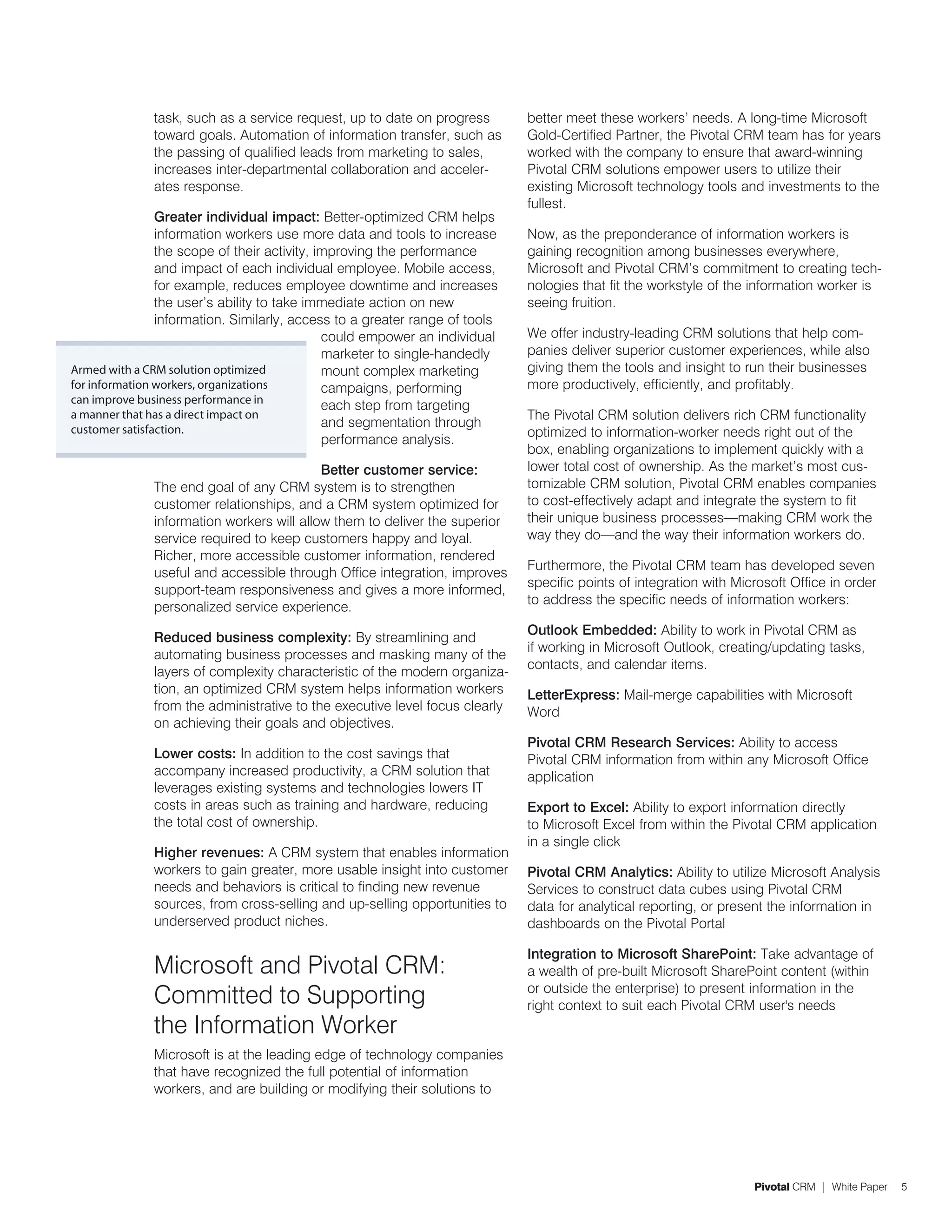 task, such as a service request, up to date on progress        better meet these workers’ needs. A long-time Microsoft
              toward goals. Automation of information transfer, such as      Gold-Certified Partner, the Pivotal CRM team has for years
              the passing of qualified leads from marketing to sales,        worked with the company to ensure that award-winning
              increases inter-departmental collaboration and acceler-        Pivotal CRM solutions empower users to utilize their
              ates response.                                                 existing Microsoft technology tools and investments to the
                                                                             fullest.
                Greater individual impact: Better-optimized CRM helps
                information workers use more data and tools to increase      Now, as the preponderance of information workers is
                the scope of their activity, improving the performance       gaining recognition among businesses everywhere,
                and impact of each individual employee. Mobile access,       Microsoft and Pivotal CRM’s commitment to creating tech-
                for example, reduces employee downtime and increases         nologies that fit the workstyle of the information worker is
                the user’s ability to take immediate action on new           seeing fruition.
                information. Similarly, access to a greater range of tools
                                              could empower an individual    We offer industry-leading CRM solutions that help com-
                                              marketer to single-handedly    panies deliver superior customer experiences, while also
Armed with a CRM solution optimized           mount complex marketing        giving them the tools and insight to run their businesses
for information workers, organizations        campaigns, performing          more productively, efficiently, and profitably.
can improve business performance in
                                              each step from targeting
a manner that has a direct impact on                                         The Pivotal CRM solution delivers rich CRM functionality
customer satisfaction.
                                              and segmentation through
                                                                             optimized to information-worker needs right out of the
                                              performance analysis.
                                                                             box, enabling organizations to implement quickly with a
                                           Better customer service:          lower total cost of ownership. As the market’s most cus-
              The end goal of any CRM system is to strengthen                tomizable CRM solution, Pivotal CRM enables companies
              customer relationships, and a CRM system optimized for         to cost-effectively adapt and integrate the system to fit
              information workers will allow them to deliver the superior    their unique business processes—making CRM work the
              service required to keep customers happy and loyal.            way they do—and the way their information workers do.
              Richer, more accessible customer information, rendered
                                                                             Furthermore, the Pivotal CRM team has developed seven
              useful and accessible through Office integration, improves
                                                                             specific points of integration with Microsoft Office in order
              support-team responsiveness and gives a more informed,
                                                                             to address the specific needs of information workers:
              personalized service experience.
                                                                             Outlook Embedded: Ability to work in Pivotal CRM as
              Reduced business complexity: By streamlining and
                                                                             if working in Microsoft Outlook, creating/updating tasks,
              automating business processes and masking many of the
                                                                             contacts, and calendar items.
              layers of complexity characteristic of the modern organiza-
              tion, an optimized CRM system helps information workers        LetterExpress: Mail-merge capabilities with Microsoft
              from the administrative to the executive level focus clearly   Word
              on achieving their goals and objectives.
                                                                             Pivotal CRM Research Services: Ability to access
              Lower costs: In addition to the cost savings that              Pivotal CRM information from within any Microsoft Office
              accompany increased productivity, a CRM solution that          application
              leverages existing systems and technologies lowers IT
              costs in areas such as training and hardware, reducing         Export to Excel: Ability to export information directly
              the total cost of ownership.                                   to Microsoft Excel from within the Pivotal CRM application
                                                                             in a single click
              Higher revenues: A CRM system that enables information
              workers to gain greater, more usable insight into customer     Pivotal CRM Analytics: Ability to utilize Microsoft Analysis
              needs and behaviors is critical to finding new revenue         Services to construct data cubes using Pivotal CRM
              sources, from cross-selling and up-selling opportunities to    data for analytical reporting, or present the information in
              underserved product niches.                                    dashboards on the Pivotal Portal

                                                                             Integration to Microsoft SharePoint: Take advantage of
              Microsoft and Pivotal CRM:                                     a wealth of pre-built Microsoft SharePoint content (within
              Committed to Supporting                                        or outside the enterprise) to present information in the
                                                                             right context to suit each Pivotal CRM user's needs
              the Information Worker
              Microsoft is at the leading edge of technology companies
              that have recognized the full potential of information
              workers, and are building or modifying their solutions to




                                                                                                                    Pivotal CRM | White Paper   5
 
