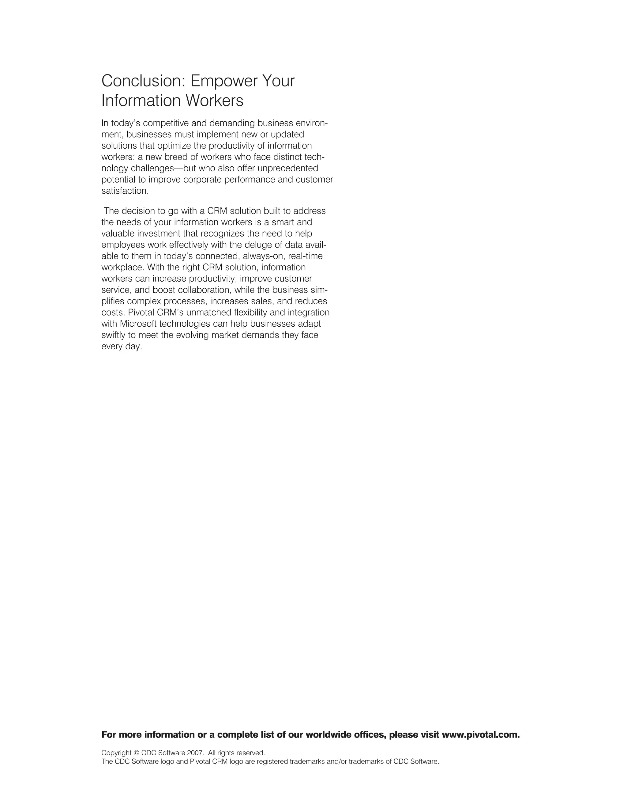Conclusion: Empower Your
Information Workers
In today’s competitive and demanding business environ-
ment, businesses must implement new or updated
solutions that optimize the productivity of information
workers: a new breed of workers who face distinct tech-
nology challenges—but who also offer unprecedented
potential to improve corporate performance and customer
satisfaction.

 The decision to go with a CRM solution built to address
the needs of your information workers is a smart and
valuable investment that recognizes the need to help
employees work effectively with the deluge of data avail-
able to them in today’s connected, always-on, real-time
workplace. With the right CRM solution, information
workers can increase productivity, improve customer
service, and boost collaboration, while the business sim-
plifies complex processes, increases sales, and reduces
costs. Pivotal CRM’s unmatched flexibility and integration
with Microsoft technologies can help businesses adapt
swiftly to meet the evolving market demands they face
every day.




For more information or a complete list of our worldwide offices, please visit www.pivotal.com.
Copyright © CDC Software 2007. All rights reserved.
The CDC Software logo and Pivotal CRM logo are registered trademarks and/or trademarks of CDC Software.
 