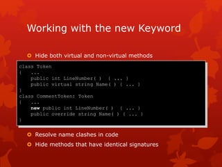 Working with the new Keyword
 Hide both virtual and non-virtual methods
 Resolve name clashes in code
 Hide methods that have identical signatures
class Token
{ ...
public int LineNumber( ) { ... }
public virtual string Name( ) { ... }
}
class CommentToken: Token
{ ...
new public int LineNumber( ) { ... }
public override string Name( ) { ... }
}
 