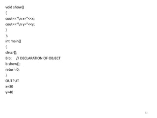void show()
{
cout<<“n x=”<<x;
cout<<“n y=”<<y;
}
};
int main()
{
clrscr();
B b; // DECLARATION OF OBJECT
b.show();
return 0;
}
OUTPUT
x=30
y=40
12
 