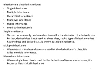 Inheritance is classified as follows:
• Single Inheritance
• Multiple Inheritance
• Hierarchical Inheritance
• Multilevel Inheritance
• Hybrid Inheritance
• Multi-path Inheritance
Single Inheritance
• This occurs when only one base class is used for the derivation of a derived class.
Further, derived class is not used as a base class, such a type of inheritance that
has one base and derived class is known as single inheritance.
Multiple Inheritance
• When two or more base classes are used for the derivation of a class, it is
called multiple inheritance.
Hierarchical Inheritance
• When a single base class is used for the derivation of two or more classes, it is
known as hierarchical inheritance.
13
 