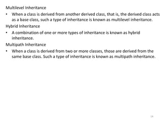 Multilevel Inheritance
• When a class is derived from another derived class, that is, the derived class acts
as a base class, such a type of inheritance is known as multilevel inheritance.
Hybrid Inheritance
• A combination of one or more types of inheritance is known as hybrid
inheritance.
Multipath Inheritance
• When a class is derived from two or more classes, those are derived from the
same base class. Such a type of inheritance is known as multipath inheritance.
14
 