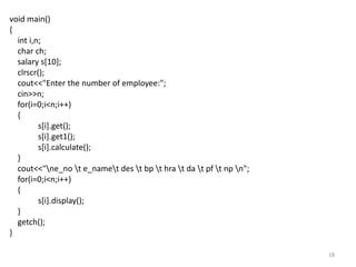 18
void main()
{
int i,n;
char ch;
salary s[10];
clrscr();
cout<<"Enter the number of employee:";
cin>>n;
for(i=0;i<n;i++)
{
s[i].get();
s[i].get1();
s[i].calculate();
}
cout<<"ne_no t e_namet des t bp t hra t da t pf t np n";
for(i=0;i<n;i++)
{
s[i].display();
}
getch();
}
 