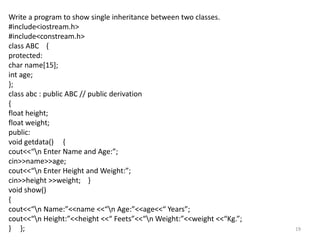 19
Write a program to show single inheritance between two classes.
#include<iostream.h>
#include<constream.h>
class ABC {
protected:
char name[15];
int age;
};
class abc : public ABC // public derivation
{
float height;
float weight;
public:
void getdata() {
cout<<“n Enter Name and Age:”;
cin>>name>>age;
cout<<“n Enter Height and Weight:”;
cin>>height >>weight; }
void show()
{
cout<<“n Name:”<<name <<“n Age:”<<age<<“ Years”;
cout<<“n Height:”<<height <<“ Feets”<<“n Weight:”<<weight <<“Kg.”;
} };
 