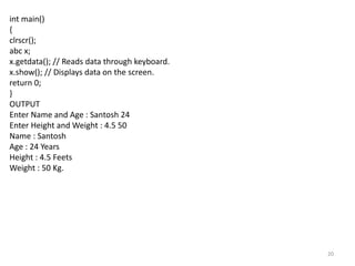 20
int main()
{
clrscr();
abc x;
x.getdata(); // Reads data through keyboard.
x.show(); // Displays data on the screen.
return 0;
}
OUTPUT
Enter Name and Age : Santosh 24
Enter Height and Weight : 4.5 50
Name : Santosh
Age : 24 Years
Height : 4.5 Feets
Weight : 50 Kg.
 