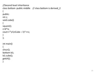 22
//Second level inheritance
class bottom :public middle // class bottom is derived_2
{
public:
int c;
void cube()
{
square();
c=b*a;
cout<<"nnCube :::t"<<c;
}
};
int main()
{
clrscr();
bottom b1;
b1.cube();
getch();
}
 