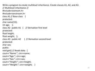 23
Write a program to create multilevel inheritance. Create classes A1, A2, and A3.
// Multilevel inheritance //
#include<iostream.h>
#include<constream.h>
class A1 // Base class {
protected:
char name[15];
int age; };
class A2 : public A1 { // Derivation first level
protected:
float height;
float weight; };
class A3 : public A2 { // Derivation second level
protected:
char sex;
public:
void get() // Reads data {
cout<<“Name:”; cin>>name;
cout<<“Age:”; cin>>age;
cout<<“Sex:”; cin>>sex;
cout<<“Height:”; cin>>height;
cout<<“Weight:”; cin>>weight; }
 