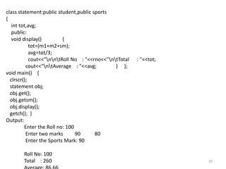 26
class statement:public student,public sports
{
int tot,avg;
public:
void display() {
tot=(m1+m2+sm);
avg=tot/3;
cout<<"nntRoll No : "<<rno<<"ntTotal : "<<tot;
cout<<"ntAverage : "<<avg; } };
void main() {
clrscr();
statement obj;
obj.get();
obj.getsm();
obj.display();
getch(); }
Output:
Enter the Roll no: 100
Enter two marks 90 80
Enter the Sports Mark: 90
Roll No: 100
Total : 260
 