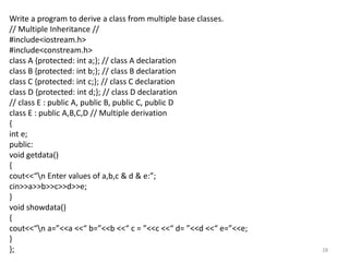 28
Write a program to derive a class from multiple base classes.
// Multiple Inheritance //
#include<iostream.h>
#include<constream.h>
class A {protected: int a;}; // class A declaration
class B {protected: int b;}; // class B declaration
class C {protected: int c;}; // class C declaration
class D {protected: int d;}; // class D declaration
// class E : public A, public B, public C, public D
class E : public A,B,C,D // Multiple derivation
{
int e;
public:
void getdata()
{
cout<<“n Enter values of a,b,c & d & e:”;
cin>>a>>b>>c>>d>>e;
}
void showdata()
{
cout<<“n a=”<<a <<“ b=”<<b <<“ c = ”<<c <<“ d= ”<<d <<“ e=”<<e;
}
};
 
