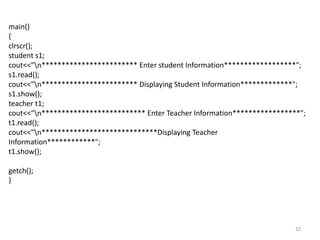 32
main()
{
clrscr();
student s1;
cout<<"n************************ Enter student Information******************";
s1.read();
cout<<"n************************ Displaying Student Information*************";
s1.show();
teacher t1;
cout<<"n************************** Enter Teacher Information*****************";
t1.read();
cout<<"n*****************************Displaying Teacher
Information************";
t1.show();
getch();
}
 