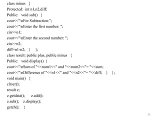 class minus {
Protected: int n1,n2,diff;
Public: void sub() {
cout<<"nFor Subtraction:";
cout<<"nEnter the first number: ";
cin>>n1;
cout<<"nEnter the second number: ";
cin>>n2;
diff=n1-n2; } };
class result: public plus, public minus {
Public: void display() {
cout<<"nSum of "<<num1<<" and "<<num2<<"= "<<sum;
cout<<"nDifference of "<<n1<<" and "<<n2<<"= "<<diff; } };
void main() {
clrscr();
result z;
z.getdata(); z.add();
z.sub(); z.display();
getch(); }
35
 