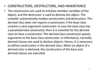 • CONSTRUCTORS, DESTRUCTORS, AND INHERITANCE
• The constructors are used to initialize member variables of the
object, and the destructor is used to destroy the object. The
compiler automatically invokes constructors and destructors. The
derived class does not require a constructor, if the base class
contains a zero-argument constructor. In case the base class has
a parameterized constructor, then it is essential for the derived
class to have a constructor. The derived class constructor passes
arguments to the base class constructor. In inheritance, normally
derived classes are used to declare objects. Hence, it is necessary
to define constructors in the derived class. When an object of a
derived class is declared, the constructors of the base and
derived classes are executed.
37
 
