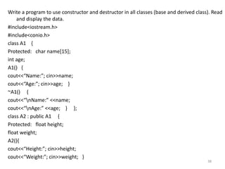 Write a program to use constructor and destructor in all classes (base and derived class). Read
and display the data.
#include<iostream.h>
#include<conio.h>
class A1 {
Protected: char name[15];
int age;
A1() {
cout<<“Name:”; cin>>name;
cout<<“Age:”; cin>>age; }
~A1() {
cout<<“nName:” <<name;
cout<<“nAge:” <<age; } };
class A2 : public A1 {
Protected: float height;
float weight;
A2(){
cout<<“Height:”; cin>>height;
cout<<“Weight:”; cin>>weight; }
38
 