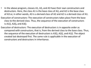 • In the above program, classes A1, A2, and A3 have their own constructors and
destructors. Here, the class A1 is the base class of A2, and A2 is the base class
of A3 or, in other words, A3 is a derived class of A2 and A2 is a derived class of A1.
Execution of constructors: The execution of constructors takes place from the base
class to the derived class. Thus, the sequence of the execution of constructors
is A1(), A2(), and A3().
Execution of destructors: The execution of destructors is in opposite order as
compared with constructors, that is, from the derived class to the base class. Thus,
the sequence of the execution of destructors is A3(), A2(), and A1(). The object
created last destroyed first. The same rule is applicable in the execution of
constructors and destructors in inheritance.
40
 