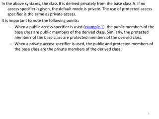 In the above syntaxes, the class B is derived privately from the base class A. If no
access specifier is given, the default mode is private. The use of protected access
specifier is the same as private access.
It is important to note the following points:
– When a public access specifier is used (example 1), the public members of the
base class are public members of the derived class. Similarly, the protected
members of the base class are protected members of the derived class.
– When a private access specifier is used, the public and protected members of
the base class are the private members of the derived class.
5
 