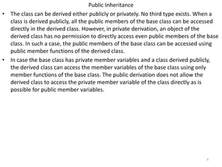 Public Inheritance
• The class can be derived either publicly or privately. No third type exists. When a
class is derived publicly, all the public members of the base class can be accessed
directly in the derived class. However, in private derivation, an object of the
derived class has no permission to directly access even public members of the base
class. In such a case, the public members of the base class can be accessed using
public member functions of the derived class.
• In case the base class has private member variables and a class derived publicly,
the derived class can access the member variables of the base class using only
member functions of the base class. The public derivation does not allow the
derived class to access the private member variable of the class directly as is
possible for public member variables.
6
 