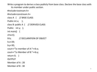 Write a program to derive a class publicly from base class. Declare the base class with
its member under public section.
#include<iostream.h>
#include<constream.h>
class A { // BASE CLASS
Public:int x; };
class B: public A { // DERIVED CLASS
Public: int y; };
int main() {
clrscr();
B b; // DECLARATION OF OBJECT
b.x=20;
b.y=30;
cout<<“n member of A:”<<b.x;
cout<<“n Member of B:”<<b.y;
return 0; }
OUTPUT
Member of A : 20
Member of B : 30
8
 