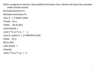 Write a program to derive a class publicly from base class. Declare the base class member
under private section.
#include<iostream.h>
#include<constream.h>
class A { // BASE CLASS
Private: int x;
Public: A() {x=20;}
void showx() {
cout<<“n x=”<<x; } };
class B : public A { // DERIVED CLASS
Public: int y;
B() {y=30;}
void show() {
showx();
cout<<“n y=”<<y; } };
9
 