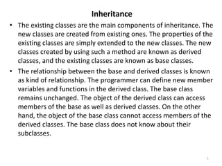 Inheritance
• The existing classes are the main components of inheritance. The
new classes are created from existing ones. The properties of the
existing classes are simply extended to the new classes. The new
classes created by using such a method are known as derived
classes, and the existing classes are known as base classes.
• The relationship between the base and derived classes is known
as kind of relationship. The programmer can define new member
variables and functions in the derived class. The base class
remains unchanged. The object of the derived class can access
members of the base as well as derived classes. On the other
hand, the object of the base class cannot access members of the
derived classes. The base class does not know about their
subclasses.
1
 