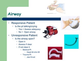 Airway Responsive Patient Is the pt talking/crying Yes = Assess adequacy No =  Open airway  Unresponsive Patient Is the airway open? Open it  Assess if clear If not clear it  Medical Pt Head tilt chin lift Trauma Pt  Jaw thrust 