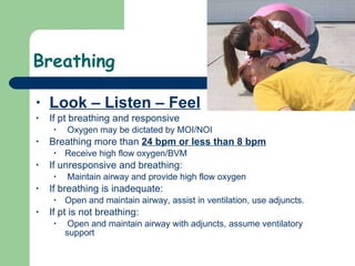 Breathing Look – Listen – Feel If pt breathing and responsive Oxygen may be dictated by MOI/NOI Breathing more than  24 bpm or less than 8 bpm   Receive high flow oxygen/BVM If unresponsive and breathing: Maintain airway and provide high flow oxygen If breathing is inadequate:  Open and maintain airway, assist in ventilation, use adjuncts.  If pt is not breathing: Open and maintain airway with adjuncts, assume ventilatory support 
