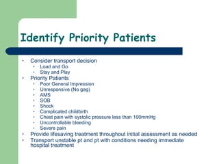 Identify Priority Patients Consider transport decision Load and Go Stay and Play Priority Patients Poor General Impression Unresponsive (No gag) AMS SOB Shock Complicated childbirth Chest pain with systolic pressure less than 100mmHg Uncontrollable bleeding Severe pain Provide lifesaving treatment throughout initial assessment as needed Transport unstable pt and pt with conditions needing immediate hospital treatment 