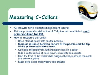 Measuring C-Collars All pts who have sustained significant trauma  Est early manual stabilization of C-Spine and maintain it  until pt immobilized to LBB. How to measure a c-collar Bring pt head gently into neutral position Measure distance between bottom of the pt chin and the top of the pt shoulders with a hand Compare measurement with indicator lines on c-collar Side c-collar behind pt neck moving it as little as possible Hold the front of the collar while bringing the back around the neck and velcro in place Make sure pt can still swallow and breathe  