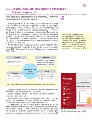 11
1.3.

Основні відомості про систему управління
базами даних Access
СУБД призначені для створення й  супроводу БД. Спробуйте
конкретизувати їхні основні функції.
Історія розвитку БД і систем управління ними налічує
кілька етапів. За цей час розроблено багато СУБД, напри-
клад dBase, FoxPro, Оracle 8.4, MS SQL Server 7.0, SQL Base, MS
Access 7 та ін. Усі вони по-різному працюють із об’єкта-
ми і мають різні функціональні можливості. Та попри це
більшість із них спирається на єдиний комплекс основних
понять, що дає нам можливість розглянути одну систему
та узагальнити її поняття, прийоми й методи на весь клас
СУБД. Далі розглядатимемо одну з найпоширеніших сьогод-
ні СУБД — Access 2016.
СУБД Access 2016 входить до складу пакета Microsoft Office
і призначена для створення й підтримки роботи з реляцій-
ними БД. Розглянемо її основні об’єкти та їх призначення
(рис. 1.6).
Пошук необхідних
даних у  таблицях
та  їх опрацювання
Запити
Виведення на екран
або папір даних у зруч­
ному для користувача
вигляді
Звіти
Надання користувачеві
зручних засобів для уве­
дення даних до таблиці
Форми
Збереження даних
Таблиці
Основні об’єкти
СУБД
Access 2016
Рис.1.6. Об’єкти системи управління базами даних та їх призначення
Запуск системи Access 2016 можна здійснити стандартними
способами, що передбачені в ОС Windows.
Після запуску системи на екрані монітора з’явиться її
стартове вікно (рис. 1.7).
На ділянці вікна зліва відображено імена БД, з якими
користувач працював останнім часом, на ділянці справа —
піктограми шаблонів і піктограма порожньої БД.
У середовищі Access 2016 БД можна створити «з нуля»,
тобто повністю самостійно, або скористатися шаблонами, які
має система. Якщо наявних шаблонів не вистачає, їх мож-
на знайти в Інтернеті, скориставшись полем пошуку. Для
якісного оволодіння способами створення й супроводу БД
СУБД Access 2016 функціонує
під керуванням ОС Windows.
Системні вимоги: бажано, щоб
процесор мав частоту не менше
за 800 МГц, обсяг оперативної
пам’яті  — не менше за 512  Мб,
вільний обсяг пам’яті на жорст­
кому диску  — не менше за 2  Гб.
Рис. 1.7. Стартове вікно Access 2016
 