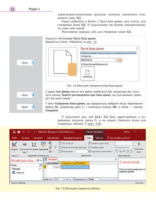 12 Розділ 1
користувачу-початківцю доцільно спочатку навчитися ство-
рювати нову БД.
Серед шаблонів в Access є Пуста база даних, яка слугує для
створення нової БД. У подальшому ми будемо використовува-
ти саме цей спосіб.
Розглянемо порядок дій для створення нової БД.
Крок 1
Клацнути піктограму Пуста база даних.
Відкриється вікно, зображене на рис. 1.8.
Рис. 1.8. Вікно для створення нової бази даних
Крок 2
У рядок Ім’я файлу ввести ім’я файла майбутньої БД, наприклад atb, нати­с­
нути кнопку Знайти розташування для бази даних, що розташована право­
руч від цього рядка.
Крок 3
У  вікні Створення бази даних, що відкриється, вибрати місце збереження
файла БД, наприклад диск F:, і  натиснути кнопку ОК, а  потім  — кнопку
Створити.
У результаті цих дій файл БД буде зареєстровано в ко-
реневому каталозі диска F:, а на екрані з’явиться вікно для
створення таблиці 1 (рис. 1.9).
Рис. 1.9. Вікно для створення таблиці
 