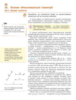 122
10. Основи обчислювальної геометрії
10.1. Базові поняття
Пригадайте, які геометричні фігури ви використовували
найчастіше під час вивчення геометрії.
У таких сферах, як робототехніка, системи автоматизова-
ного програмування, комп’ютерна графіка тощо, застосову-
ються алгоритими, що описуються в термінах геометрії.
Обчислювальна геометрія  —  це галузь комп’ютерних
наук, присвячена вивченню алгоритмів розв’язування
геометричних задач.
У процесі розв’язування задач обчислювальної геометрії
використовуються базові геометричні об’єкти: точка, відрізок,
пряма, вектор, многокутник, коло.
Приклади геометричних задач: пошук координат точки
перетину двох прямих; перевірка приналежності точки від-
різку; перевірка приналежності точки многокутнику; обчис-
лення площі многокутника; побудова опуклої оболонки.
Точка на площині в декартовій системі координат задаєть-
ся двома числами — координатами x і y, а у тривимірному
просторі — трьома координатами (x´, y´, z´). Відрізок можна
задати, вказавши координати його початку й кінця, пря-
му — вказавши координати двох її точок.
Оскільки в обчислювальній геометрії вектор є одним з ос-
новних «інструментів», згадаємо основні відомості про нього,
що вивчалися на уроках геометрії.
Вектор — це напрямлений відрізок AB, де A — точка
початку (її ще називають точкою прикладання), B — точка
кінця відрізку.
Вектор позначають двома великими латинськими буквами
зі стрілкою ( )AB або рискою зверху AB( ). Вектор також по-
значають однією буквою (a), або буквою зі стрілкою ( )a , або
буквою з рискою зверху ( )a . Приклади зображення векторів
та їх позначення наведено на рис. 10.1.
Вектор характеризується довжиною і напрямком.
Кожний вектор має проекцію на відповідну вісь. Проек-
цією вектора на вісь називають відрізок, кінцями якого
є проекції точок початку й кінця вектора на задану вісь.
Довжина проекції — довжина цього відрізка. Довжину про-
екції інколи також називають проекцією. Проекція має знак
«плюс», якщо напрямок від проекції початку до проекції кін-
ця вектора збігається з напрямком осі, і знак «мінус», якщо
ці напрямки протилежні.
Проекція дорівнює довжині початкового вектора, помноже-
ній на косинус кута між цим вектором і віссю (рис. 10.2).
Нехай точка A в декартовій системі координат має коорди-
нати x y1 1,( ), а точка B — координати x y2 2,( ). Координатами
Термін «вектор» увів ірландський
математик Вільям Ровен Гамільтон
у  середині XIX ст. Він також
описав деякі операції векторного
аналізу.
Рис. 10.1. Зображення векторів
та їх позначення
Теорію векторів використав
шотландський учений
Джеймс Максвелл у  працях
з  електромагнетизму.
У  1903  році англійський
учений Олівер Гевісайд надав
векторному аналізу сучасний
вигляд.
 
