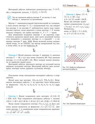 12510.2. Операції над ...
Векторний добуток найчастіше позначається так:
  
c a b= × ,
або у квадратних дужках:
  
c a b=  , ,
  
c a b= ×[ ].
Під час виконання добутку вектора

b на вектор

a знак
вектора

c змінюється на протилежний.
Вектор

c перпендикулярний (ортогональний) до площини,
у якій лежать вектори

a і

b, і напрямлений так, що поворот
від вектора

a до вектора

b здійснюється проти ходу годин-
никової стрілки, якщо дивитися з кінця вектора

c. У такому
випадку говорять, що трійка векторів

a ,

b і

c — права.
Для визначення напрямку вектора

c на практиці кори-
стуються правилом правої руки. Для цього вказівний палець
слід направити у напрямку вектора

a , а середній — у на-
прямку вектора

b (рис. 10.6). Якщо великий палець направ-
лений вгору, то це означає, що вектор направлений від нас,
а якщо вниз, то до нас (приклад 4).
Приклад 4. Нехай довжина вектора

a дорівнює 5, довжина
вектора

b — 10, а кут між ними становить 30° Тоді довжина
вектора

c = ⋅ ⋅ °( )=5 10 30 25sin . Його напрям можна визначи-
ти за правилом правої руки.
Векторний добуток довільного вектора на нульовий вектор
дорівнює нульовому вектору. Векторний добуток двох коліне-
арних векторів також дорівнює нульовому вектору.
Розглянемо тепер знаходження векторного добутку в коор-
динатах.
Нехай дано два вектори:

a a a a1 2 3, ,( ) і

b b b b1 2 3, ,( ). Коор-
динати векторного добутку

c на практиці часто обчислюють
за формулою:

c a b a b a b a b a b a b2 3 3 2 3 1 1 3 1 2 2 1⋅ − ⋅ ⋅ − ⋅ ⋅ − ⋅( ); ; (при-
клад 5).
Приклад 5. Відомі координати двох векторів:

a − −( )1 2 3; ;
і

b 0 4 1; ;−( ). Тоді координати векторного добутку є такими:

c 2 1 3 4 3 0 1 1 1 4 2 0⋅ − −( )⋅ −( ) −( )⋅ − −( )⋅ −( )⋅ −( )− ⋅( )=; ;

c −( )10 1 4; ; .
Якщо відомі координати вектора

c c c c1 2 3, ,( ), то його дов-
жину можна визначити за формулою

c c c c= + +1
2
2
2
3
2
. Дов-
жина вектора

c зі знайденими вище координатами дорівнює:

c = −( ) + + =10 1 4 3 13
2 2 2
.
Приклад 3. Дано:

a = 4 ,

b a= = °5 30,

b a= = °5 30, , тоді
   
a b a b⋅ = ⋅ ⋅ ° =cos30 10 3 .
Якщо два вектори задані
своїми координатами x y1 1;( )
і x y2 2;( ), то
 
a b x x y y⋅ = +1 2 1 2 .
Наприклад,
якщо

a = ( )2 5; і

b = −( )3 4; ,
то
 
a b⋅ = ⋅ −( )+ ⋅ =2 3 5 4 14 .
 
a b a b a bx x y y+ = + +( );
 
a b a b a bx x y y+ = + +( );
  
c a b= ×



Рис. 10.5. Графічне зображення
векторного добутку
  
c a b= ×



  
c a b= ×



  
c a b= ×



Рис. 10.6. Правило правої руки
 