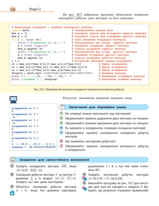 126 Розділ 2
На рис. 10.7 зображено програму обчислення координат
векторного добутку двох векторів та його довжини.
Рис. 10.7. Програма обчислення координат і довжини векторного добутку
Результат виконання програми наведено зліва.
Запитання для перевірки знань
Які операції можна виконувати над векторами?
Сформулюйте правило додавання двох векторів на площині.
Сформулюйте правило віднімання двох векторів на площині.
Як виконати в  координатах операцію складання векторів?
Сформулюйте правило знаходження скалярного добутку
векторів.
Що називають векторним добутком?
Сформулюйте правило знаходження векторного добутку
в  координатах.
1
2
3
4
5
6
7
Завдання для самостійного виконання
Знайдіть координати вектора AB , якщо
A −( )2 3; , B 2 4; −( ).
Скалярний добуток вектора

a на вектор

b
дорівнює 2, а  їх модулі:

a = 2,

b = 2 .
Знайдіть кут між цими векторами.
Обчисліть скалярний добуток векторів
a і 

b , якщо їхні довжини відповідно
дорівнюють 3  і 4, а  кут між ними стано-
вить  60°.
Знайдіть векторний добуток векторів:

a = ( )6 7 9; ; і 

b = ( )8 5 10; ; .
Виконайте програму на рис. 10.7 для векто-
рів, дані про які наведені в  завданні 4. До-
ведіть, що результат отримано правильний.
1
2
3
4
5
 