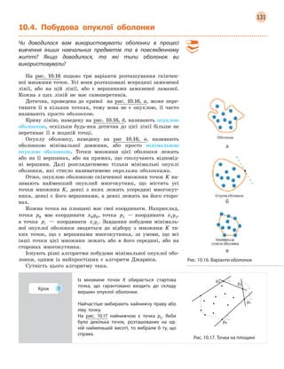 131
10.4. Побудова опуклої оболонки
Чи доводилося вам використовувати оболонки в  процесі
вивчення інших навчальних предметів та в  повсякденному
житті? Якщо доводилося, то які типи оболонок ви
використовували?
На рис. 10.16 подано три варіанти розташування скінчен-
ної множини точок. Усі вони розташовані всередині замкненої
лінії, або на цій лінії, або є вершинами замкненої ламаної.
Кожна з цих ліній не має самоперетинів.
Дотична, проведена до кривої на рис. 10.16, а, може пере-
тинати її в кількох точках, тому вона не є опуклою, її часто
називають просто оболонкою.
Криву лінію, наведену на рис. 10.16, б, називають опуклою
оболонкою, оскільки будь-яка дотична до цієї лінії більше не
перетинає її в жодній точці.
Опуклу оболонку, наведену на рис 10.16, в, називають
оболонкою мінімальної довжини, або просто мінімальною
опуклою оболонкою. Точки множини цієї оболонки лежать
або на її вершинах, або на прямих, що сполучають відповід-
ні вершини. Далі розглядатимемо тільки мінімальні опуклі
оболонки, які стисло називатимемо опуклими оболонками.
Отже, опуклою оболонкою скінченної множини точок K на-
зивають найменший опуклий многокутник, що містить усі
точки множини K, деякі з яких лежать усередині многокут-
ника, деякі є його вершинами, а деякі лежать на його сторо-
нах.
Кожна точка на площині має свої координати. Наприклад,
точка p0 має координати x y0 0, точка p1 — координати x y1 1,
а точка pi — координати x yi i. Завдання побудови мінімаль-
ної опуклої оболонки зводиться до відбору з множини K та-
ких точок, що є вершинами многокутника, за умови, що всі
інші точки цієї множини лежать або в його середині, або на
сторонах многокутника.
Існують різні алгоритми побудови мінімальної опуклої обо-
лонки, одним із найпростіших є алгоритм Джарвіса.
Сутність цього алгоритму така.
Крок 1
Із множини точок K  обирається стартова
точка, що гарантовано входить до складу
вершин опуклої оболонки.
Найчастіше вибирають найнижчу праву або
ліву точку.
На рис.  10.17 найнижчою є  точка p0
. Якби
було декілька точок, розташованих на од-
ній найменьшій висоті, то вибрали  б  ту, що
справа.
Рис. 10.17. Точки на площині
а
б
в
Рис. 10.16. Варіанти оболонок
 