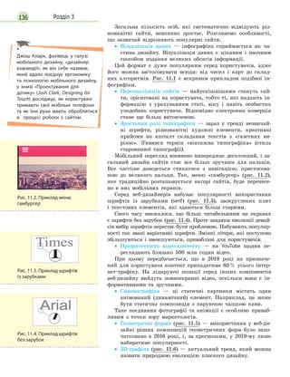 136 Розділ 3
Загальна кількість осіб, які систематично відвідують різ-
номанітні сайти, невпинно зростає. Розглянемо особливості,
що зазвичай відрізняють популярні сайти.
• Візуалізація даних — інфографіка сприймається як ча-
стина дизайну. Візуалізація даних є цікавим і наочним
способом подання великих обсягів інформації.
Цей формат є дуже популярним серед користувачів, адже
його можна застосовувати всюди: від чисел і карт до склад-
них алгоритмів. Рис. 11.1 є яскравим прикладом подібної ін-
фографіки.
• Персоналізація сайтів — найуспішнішими стануть сай-
ти, орієнтовані на користувача, тобто ті, які надають ін-
формацію з урахуванням статі, віку і навіть особистих
уподобань користувача. Відповідно електронна комерція
стане ще більш витонченою.
• Зростання ролі типографіки — зараз у тренді незвичай-
ні шрифти, різноманітні художні елементи, креативні
прийоми на кшталт складання текстів з «газетних ви-
різок». З’явився термін «вінтажна типографіка» (стиль
старовинної типографії).
Мобільний перегляд впевнено випереджає десктопний, і за-
гальний дизайн сайтів стає все більш зручним для пальців.
Все частіше доведеться стикатися з навігацією, пристосова-
ною до великого пальця. Так, меню «гамбургер» (рис. 11.2),
яке традиційно розташовується нагорі сайтів, буде перенесе-
но в низ мобільних екранів.
Серед веб-дизайнерів набуває популярності використання
шрифтів із зарубками (serif) (рис. 11.3), заокруглених плит
і текстових елементів, які здаються більш старими.
Свого часу вважалося, що більш читабельними на екранах
є шрифти без зарубок (рис. 11.4). Проте завдяки еволюції девай-
сів вибір шрифтів перестає бути проблемою. Набувають популяр-
ності так звані варіативні шрифти. Змінні літери, які поступово
збільшуються і зменшуються, привабливі для користувачів.
• Пріоритетність відео-контенту — на YouTube щодня пе-
реглядають близько 500 млн годин відео.
При цьому передбачається, що в 2019 році на призначе-
ний для користувача контент припадатиме 80% усього інтер-
нет-трафіку. На лідируючі позиції серед інших компонентів
веб-дизайну вийдуть повноекранні відео, оскільки вони є ін-
формативними та зручними.
• Синемаграфіка — ці статичні картинки містять один
анімований (динамічний) елемент. Наприклад, це може
бути статична композиція з паруючою чашкою кави.
Таке поєднання фотографії та анімації є особливо приваб-
ливим з точки зору маркетологів.
• Геометричні форми (рис. 11.5) — використання у веб-ди-
зайні різних композицій геометричних форм було запо-
чатковано в 2016 році, і, за прогнозами, у 2019-му лише
набиратиме популярності.
• 3D-графіка (рис. 11.6) — актуальний тренд, який можна
назвати природною еволюцією плоского дизайну.
Рис. 11.3. Приклад шрифтів
із зарубками
Рис. 11.2. Приклад меню
гамбургер
Рис. 11.4. Приклад шрифтів
без зарубок
Джош Кларк, фахівець у галузі
мобільного дизайну, «дизайнер
взаємодії», як він себе називає,
який вдало поєднує ергономіку
та  психологію мобільного дизайну,
у книзі «Проектування для
дотику» (Josh Clark, Designing for
Touch) досліджує, як користувачі
тримають свої мобільні телефони
та як їхні рухи мають оброблятися
в процесі роботи з сайтом.
 