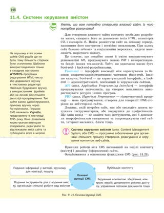 148
11.4. Системи керування вмістом
Уявіть, що вам потрібно створити власний сайт. Із чого
потрібно розпочати?
Для створення власного сайта спочатку необхідно розроби-
ти макет, створити його за допомогою тегів HTML, селекторів
CSS і сценаріїв JS. Потім розмістити сайт на певному сервері,
наповнити його контентом і постійно оновлювати. При цьому
сайт бажано зв’язати із соціальними мережами, надати мож-
ливість зворотного зв’язку.
Це означає, що потрібно знати й уміти використовувати
різноманітні API, програмувати мовою PHP і використовува-
ти безліч інших технологій. Тобто ми одночасно маємо бути
front-end- і back-end-розробниками.
Front-end — інтерфейс взаємодії між користувачем та ба-
зовою апаратно-адміністративною частиною (back-end). Інак-
ше кажучи, front-end — це користувацький інтерфейс, а back-
end — адміністративний, пов’язаний із керуванням сайтом.
API  (англ. Application Programming Interface) — інтерфейс
програмування застосунків, що створює можливість вико-
ристовувати ресурси інших програм.
PHP (англ. Hypertext Preprocessor — гіпертекстовий проце-
сор) — мова програмування, створена для генерації HTML-сто-
рінок на веб-сторінці сайта.
Людина, якій потрібен сайт, має або оволодіти досить по-
тужним інструментарієм, або звернутися до професіоналів.
Ще один вихід — це знайти такі інструменти, які б допомог-
ли непрофесіоналам створювати та супроводжувати свої сай-
ти, інтернет-магазини, блоги тощо.
Система керування вмістом (англ. Content Management
System, або CMS) — програмне забезпечення для органі-
зації спільного процесу створення, редагування й  керу-
вання контентом веб-сайтів.
Принцип роботи всіх CMS заснований на поділі контенту
(вмісту) і дизайну (оформлення) сайта.
Ознайомимося з основними функціями CMS (рис. 11.21).
Подання інформації у  вигляді, зручному
для навігації, пошуку
Публікація контенту
Подання інструментів для створення вміс­
ту, організація спільної роботи над вмістом
Керування контентом: зберігання, кон-
троль версій, дотримання режиму досту-
пу, управління потоком документів тощо
Основні
функції CMS
Рис. 11.21. Основні функції CMS
На першому етапі появи
сайтів CMS-рушіїв ще не
було, тому більшість сторінок
були статичними. Шаблони
використовувалися тільки
в  складних настільних
WYSIWYG-програмах
редагування HTML-тексту
або додавалися вручну
в текстовому редакторі.
Навігація будувалася вручну
з використанням фреймів
або на основі клієнтського
javascript-програмування. Такі
сайти важко адмініструвалися,
причому вручну через
ftp-протоколи. Першою
CMS вважають Vignette,
представлену в листопаді
1995 року. Вона дозволила
користувачам-аматорам
створювати, редагувати та
відстежувати вміст сайта та
публікувати його в мережі.
 