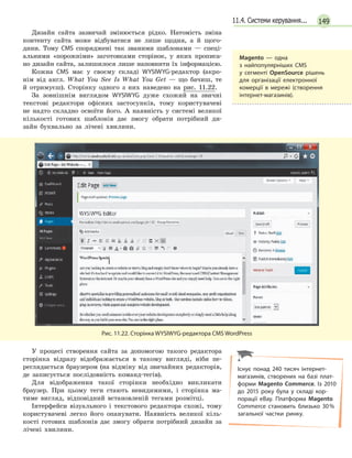 14911.4. Системи керування...
Дизайн сайта зазвичай змінюється рідко. Натомість зміна
контенту сайта може відбуватися не лише щодня, а й щого-
дини. Тому CMS споряджені так званими шаблонами — спеці-
альними «порожніми» заготовками сторінок, у яких прописа-
но дизайн сайта, залишилося лише наповнити їх інформацією.
Кожна CMS має у своєму складі WYSIWYG-редактор (акро-
нім від англ. What You See Is What You Get — що бачиш, те
й отримуєш). Сторінку одного з них наведено на рис. 11.22.
За зовнішнім виглядом WYSIWYG дуже схожий на звичні
текстові редактори офісних застосунків, тому користувачеві
не надто складно освоїти його. А наявність у системі великої
кількості готових шаблонів дає змогу обрати потрібний ди-
зайн буквально за лічені хвилини.
Рис. 11.22. Сторінка WYSIWYG-редактора CMS WordPress
У процесі створення сайта за допомогою такого редактора
сторінка відразу відображається в такому вигляді, ніби пе-
реглядається браузером (на відміну від звичайних редакторів,
де записується послідовність команд-тегів).
Для відображення такої сторінки необхідно викликати
браузер. При цьому теги стають невидимими, і сторінка ма-
тиме вигляд, відповідний встановленій тегами розмітці.
Інтерфейси візуального і текстового редактора схожі, тому
користувачеві легко його опанувати. Наявність великої кіль-
кості готових шаблонів дає змогу обрати потрібний дизайн за
лічені хвилини.
Magento — одна
з  найпопулярніших CMS
у  сегменті OpenSource рішень
для організації електронної
комерції в мережі (створення
інтернет-магазинів).
Існує понад 240 тисяч інтернет-
магазинів, створених на базі плат-
форми Magento Commerce. Із 2010
до 2015 року була у складі кор-
порації eBay. Платформа Magento
Commerce становить близько 30%
загальної частки ринку.
 