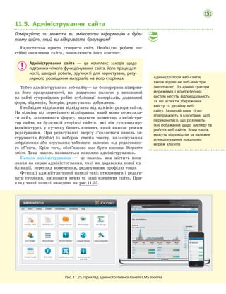 151
11.5. Адміністрування сайта
Поміркуйте, чи можете ви змінювати інформацію в будь-
якому сайті, який ви відкриваєте браузером?
Недостатньо просто створити сайт. Необхідно робити по-
стійні оновлення сайта, поновлювати його контент.
Адміністрування сайта  — це комплекс заходів щодо
підтримки чіткого функціонування сайта, його працездат-
ності, швидкої роботи, зручності для користувача, регу-
лярного розміщення матеріалів на його сторінках.
Тобто адміністрування веб-сайту— це безперервна підтрим-
ка його працездатності, що додатково полягає у виконанні
на сайті супровідних робіт: публікації матеріалів, додаванні
форм, віджетів, банерів, редагуванні зображень.
Необхідно відрізняти відвідувача від адміністратора сайта.
На відміну від пересічного відвідувача, який може перегляда-
ти сайт, заповнювати форму, додавати коментар, адміністра-
тор сайта на будь-якій сторінці сайтів, які він супроводжує
(адмініструє), у куточку бачить елемент, який вмикає режим
редагування. При редагуванні зверху з’являється панель ін-
струментів (toolbar) із вибором стилів тексту, налаштування
зображення або керування таблицею залежно від редаговано-
го об’єкта. Крім того, обов’язково має бути кнопка Зберегти
зміни. Така панель називається панеллю адміністрування.
Панель адміністрування — це панель, яка містить поси-
лання на екран адміністрування, такі як додавання нової пу-
блікації, перегляд коментарів, редагування профілю тощо.
Функції адміністративної панелі такі: створювати і редагу-
вати сторінки, змінювати меню та інші елементи сайта. При-
клад такої панелі наведено на рис.11.25.
Рис. 11.25. Приклад адміністративної панелі CMS Joomla
Адміністратори веб-сайтів,
також відомі як веб-майстри
(webmaster), бо адміністратори
мережевих і комп’ютерних
систем несуть відповідальність
за всі аспекти збереження
вмісту та дизайну веб-
сайту. Зазвичай вони тісно
співпрацюють з клієнтами, щоб
переконатися, що розуміють
їхні побажання щодо вигляду та
роботи веб-сайтів. Вони також
можуть відповідати за належне
функціонування локальних
мереж клієнтів
 