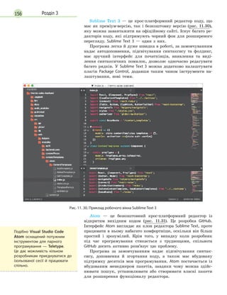 156 Розділ 3
Sublime Text 3 — це крос-платформний редактор коду, що
має як преміум-версію, так і безкоштовну версію (рис. 11.30),
яку можна завантажити на офіційному сайті. Існує багато ре-
дакторів коду, які підтримують чорний фон для розширеного
перегляду. Sublime Text 3 — один з них.
Програма легка й дуже швидка в роботі, за замовчуванням
надає автодоповнення, підсвічування синтаксису та фолдинг,
має зручний інтерфейс для початківців, виявлення та виді-
лення синтаксичних помилок, дозволяє одночасно редагувати
багато рядків. У Sublime Text 3 можна додатково налаштувати
плагін Package Control, додавши таким чином інструменти на-
лаштування, нові теми.
Рис. 11. 30. Приклад робочого вікна Sublime Text 3
Atom — це безкоштовний крос-платформний редактор із
відкритим вихідним кодом (рис. 11.31). Це розробка GitHub.
Інтерфейс Atom виглядає як клон редактора Sublime Text, проте
працювати в ньому набагато комфортніше, оскільки він більш
простий і зрозумілий. Крім того, у випадку коли розробник
під час програмування стикається з труднощами, спільнота
GitHub досить активно розв’язує цю проблему.
Програма за замовчуванням надає підсвічування синтак-
сису, доповнення й згортання коду, а також має вбудовану
підтримку десятків мов програмування. Atom постачається із
вбудованим менеджером пакетів, завдяки чому можна здійс-
нювати пошук, установлювати або створювати власні пакети
для розширення функціоналу редактора.
Подібно Visual Studio Code
Atom оснащений потужним
інструментом для парного
програмування  — Teletype.
Це дає можливість кільком
розробникам приєднуватися до
ізольованої сесії й  працювати
спільно.
 