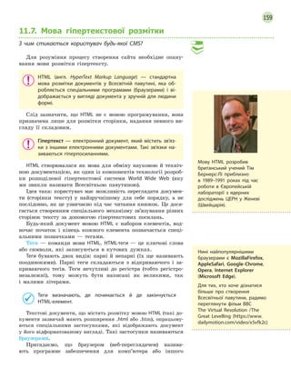 159
11.7. Мова гіпертекстової розмітки
З  чим стикається користувач будь-якої CMS?
Для розуміння процесу створення сайта необхідне опану-
вання мови розмітки гіпертексту.
HTML (англ. HyperText Markup Language)  — стандартна
мова розмітки документів у  Всесвітній павутині, яка об-
робляється спеціальними програмами (браузерами) і  ві-
дображається у вигляді документа у зручній для людини
формі.
Слід зазначити, що HTML не є мовою програмування, вона
призначена лише для розмітки сторінки, надання певного ви-
гляду її складовим.
Гіпертекст  — електронний документ, який містить зв’яз-
ки з іншими електронними документами. Такі зв’язки на-
зиваються гіперпосиланнями.
HTML створювалася як мова для обміну науковою й техніч-
ною документацією, як один із компонентів технології розроб-
ки розподіленої гіпертекстової системи World Wide Web (яку
ми звикли називати Всесвітньою павутиною).
Ідея така: користувач має можливість переглядати докумен-
ти (сторінки тексту) у найзручнішому для себе порядку, а не
послідовно, як це узвичаєно під час читання книжок. Це дося-
гається створенням спеціального механізму зв’язування різних
сторінок тексту за допомогою гіпертекстових посилань.
Будь-який документ мовою HTML є набором елементів, вод-
ночас початок і кінець кожного елемента позначається спеці-
альними позначками — тегами.
Теги — команди мови HTML. HTML-теги — це ключові слова
або символи, які записуються в кутових дужках.
Теги бувають двох видів: парні й непарні (їх ще називають
поодинокими). Парні теги складаються з відкриваючого і за-
криваючого тегів. Теги нечутливі до регістра (тобто регістро-
незалежні), тому можуть бути написані як великими, так
і малими літерами.
Теги визначають, де починається й  де закінчується
HTML-елемент.
Текстові документи, що містять розмітку мовою HTML (такі до-
кументи зазвичай мають розширення .html або .htm), опрацьову-
ються спеціальними застосунками, які відображають документ
у його відформатованому вигляді. Такі застосунки називаються
браузерами.
Пригадаємо, що браузером (веб-переглядачем) назива-
ють програмне забезпечення для комп’ютера або іншого
Мову HTML розробив
британський учений Тім
Бернерс-Лі приблизно
в  1989–1991 роках під час
роботи в  Європейській
лабораторії з  ядерних
досліджень ЦЕРН у 
­
Женеві
(Швейцарія).
Нині найпопулярнішими
браузерами є  MozillaFirefox,
AppleSafari, Google-Chrome,
Opera, Internet Explorer
(Microsoft Edge).
Для тих, хто хоче дізнатися
більше про створення
Всесвітньої павутини, радимо
переглянути фільм BBC
The Virtual Revolution /The
Great Levelling (https://www.
dailymotion.com/video/x5vfk2c)
 