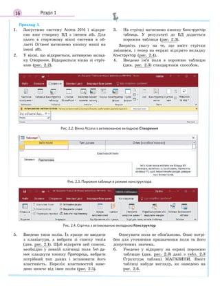 16 Розділ 1
Приклад 3.
1. Запустимо систему Access 2016 і відкри-
ємо вже створену БД з іменем atb. Для
цього в стартовому вікні системи в об-
ласті Останні натиснемо кнопку миші на
імені atb.
2. У вікні, що відкриється, активуємо вклад-
ку Створення. Відкриється вікно зі стріч-
кою (рис. 2.2).
3. На стрічці натиснемо кнопку Конструктор
таблиць. У результаті до БД додасться
порожня таблиця (рис. 2.3).
Зверніть увагу на те, що вміст стрічки
змінився, і тепер на екрані відкрито вкладку
Конструктор (рис. 2.4).
4. Введемо ім’я поля в порожню таблицю
(див. рис. 2.3) стандартним способом.
Рис. 2.2. Вікно Access з активованою вкладкою Створення
Рис. 2.3. Порожня таблиця в режимі конструктора
Рис. 2.4. Стрічка з активованою вкладкою Конструктор
5. Введемо типи полів. Їх краще не вводити
з клавіатури, а вибрати зі списку типів
(див. рис. 2.1). Щоб відкрити цей список,
необхідно у певній клітинці поля Тип да­
них клацнути кнопку Прапорець, вибрати
потрібний тип даних і встановити його
властивість. Перелік властивостей наве-
дено нижче від імен полів (рис. 2.5).
Описувати поля не обов’язково. Опис потрі-
бен для уточнення призначення поля та його
допустимих значень.
6. Уведемо у відкриту на екрані порожню
таблицю (див. рис. 2.3) дані з табл. 2.3
Структура таблиці МАГАЗИНИ. Вміст
таблиці набуде вигляду, як наведено на
рис. 2.6.
 