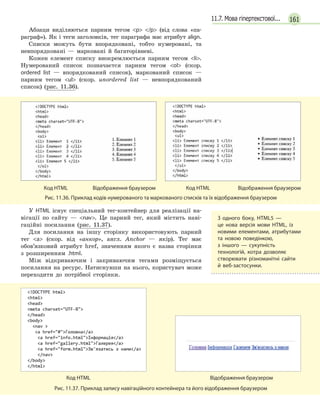 16111.7. Мова гіпертекстової...
Абзаци виділяються парним тегом p /p (від слова «па-
раграф»). Як і теги заголовків, тег параграфа має атрибут align.
Списки можуть бути впорядковані, тобто нумеровані, та
невпорядковані — марковані й багаторівневі.
Кожен елемент списку виокремлюється парним тегом li.
Нумерований список позначаєтся парним тегом ol (скор.
ordered list — впорядкований список), маркований список —
парним тегом ul (скор. unordered list — невпорядкований
список) (рис. 11.36).

	
Код HTML	 Відображення браузером
	
Код HTML Відображення браузером
Рис. 11.36. Приклад кодів нумерованого та маркованого списків та їх відображення браузером
У HTML існує спеціальний тег-контейнер для реалізації на-
вігації по сайту — nav. Це парний тег, який містить наві-
гаційні посилання (рис. 11.37).
Для посилання на іншу сторінку використовують парний
тег a (скор. від «анкор», англ. Anchor — якір). Тег має
обов’язковий атрибут href, значенням якого є назва сторінки
з розширенням .html.
Між відкриваючим і закриваючим тегами розміщується
посилання на ресурс. Натиснувши на нього, користувач може
переходити до потрібної сторінки.

	
Код HTML	 Відображення браузером
Рис. 11.37. Приклад запису навігаційного контейнера та його відображення браузером
З одного боку, HTML5 —
це  нова версія мови HTML, із
новими елементами, атрибутами
та новою поведінкою,
з  іншого  — сукупність
технологій, котра дозволяє
створювати різноманітні сайти
й  веб-застосунки.
 