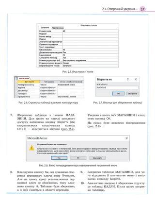 172.1. Створення й уведення...
Рис. 2.5. Властивості полів
		
Рис. 2.6. Структура таблиці в режимі конструктора Рис. 2.7. Віконце для збереження таблиці
7. Збережемо таблицю з іменем МАГА-
ЗИНИ. Для цього на панелі швидкого
доступу натиснемо кнопку Зберегти (або
скористаємося сполученням клавіш
Ctrl+S) — відкриється віконце (рис. 2.7).
Уведемо в нього ім’я МАГАЗИНИ і клац-
немо кнопку ОК.
На екран буде виведено попередження
(рис. 2.8).
Рис. 2.8. Вікно попередження про невизначений первинний ключ
8. Клацнувши кнопку Так, ми зумовимо ство-
рення первинного ключа типу Лічильник.
Але на цьому кроці встановлювати пер-
винний ключ не обов’язково, тому клац-
немо кнопку Ні. Таблицю буде збережено,
а її ім’я з’явиться в області переходів.
9. Закриємо таблицю МАГАЗИНИ, для чо-
го відкриємо її контекстне меню і вико-
наємо команду Закрити.
10. Аналогічно введемо і збережемо структу-
ру таблиці КАДРИ. Після цього закриє-
мо таблицю.
 