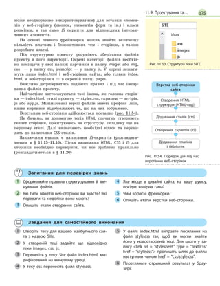 17511.9. Проектування та...
може неодноразово використовуватися) для вставки елемен-
тів у веб-сторінку (кнопок, елементів форм та ін.) і класи
розмітки, а так само JS скрипти для відповідних інтерак-
тивних елементів.
На основі певного фреймворка можна знайти величезну
кількість платних і безкоштовних тем і сторінок, а також
розробити власні.
Під структурою проекту розуміють зберігання файлів
проекту в його директорії. Окремі категорії файлів необхід-
но поміщати у свої папки: картинки в папку images або img,
css — у папку css, javascript — у папку js. У корені лежати-
муть лише index.html і веб-сторінки сайта, або тільки index.
html, а веб-сторінки — в окремій папці pages.
Важливо дотримуватись подібних правил і під час імену-
вання файлів проекту.
Найчастіше застосовуються такі імена, як головна сторін-
ка — index.html, стилі проекту — styles.css, скрипти — scripts.
js або app.js. Мінімізовані версії файлів мають префікс .min,
назви картинок відображають те, що на них зображено.
Верстання веб-сторінки здійснюється поетапно (рис. 11.54).
Як бачимо, за допомогою тегів HTML спочатку створюють
скелет сторінки, орієнтуючись на структуру, складену ще на
першому етапі. Далі визначають необхідні класи та перехо-
дять до написання CSS-стилів.
Заключним етапом є написання JS-скриптів (розглядати-
меться в § 11.15–11.16). Після написання HTML, CSS і JS для
сторінки необхідно перевірити, чи все зроблено правильно
(розглядатиметься в § 11.20)
Запитання для перевірки знань
Сформулюйте правила структурування й  іме-
нування файлів.
Які типи макетів веб-сторінок ви знаєте? Які
переваги та недоліки вони мають?
Опишіть етапи створення сайта.
Яке місце в  дизайні сайта, на вашу думку,
посідає колірна гама?
Чим корисні фрейворки?
Опишіть етапи верстки веб-сторінки.
1
2
3
4
5
6
Завдання для самостійного виконання
Створіть теку для вашого майбутнього сай-
та з  назвою Site.
У створеній теці задайте ще відповідно
теки images, css, js.
Перенесіть у  теку Site файл index.html, мо-
дифікований на минулому уроці.
У теку сss перенесіть файл style.css.
У файлі index.html виправте посилання на
файл style.css так, щоб ви могли знайти
його у  новоствореній теці. Для цього у  за-
пису link rel = stylesheet type = text/css
href = style.css пропишіть шлях до файла
наступним чином href = css/style.css.
Перегляньте отриманий результат у  брау-
зері.
1
2
3
4
5
6
Рис. 11.53. Структура теки SITE
Верстка веб-сторінки
сайта
Створення HTML-
структури (HTML-код)
Додавання стилів (css)
Створення скриптів (JS)
Додавання плагінів
і бібліотек
Рис. 11.54. Порядок дій під час
верстання веб-сторінок
 