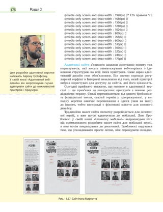 178 Розділ 3
@media only screen and (max-width : 1920px) {/* CSS правила */ }
@media only screen and (max-width : 1680px) {}
@media only screen and (max-width : 1366px) {}
@media only screen and (max-width : 1280px) {}
@media only screen and (max-width : 1024px) {}
@media only screen and (max-width : 800px) {}
@media only screen and (max-width : 768px) {}
@media only screen and (max-width : 600px) {}
@media only screen and (max-width : 533px) {}
@media only screen and (max-width : 360px) {}
@media only screen and (max-width : 320px) {}
@media only screen and (max-width : 240px) {}
@media only screen and (max-width : 176px) {}
Адаптивні сайти з’явилися завдяки зростанню попиту тих
користувачів, які хочуть завантажувати веб-сторінки з іде-
альною структурою на всіх своїх пристроях. Саме зараз адап-
тивний дизайн стає обов'язковим. Він значно спрощує регу-
лярний серфінг в Інтернеті незалежно від того, який пристрій
вибрав користувач для доступу до сайтів, які його цікавлять.
Сьогодні прийнято вважати, що головне в адаптивній вер-
стці — це прив’язка до конкретних пристроїв з певною роз-
дільністю екрану. Стилі перемикаються від одного брейкпоін-
та (контрольні точки, сталий термін у програмуванні, у ви-
падку верстки означає перемикання з одних умов на інші)
до іншого, тобто насправді є фіксовані макети для кожного
девайсу.
Традиційно макет сайта спочатку розробляється для десктоп-
ної версії, а вже потім адаптується до мобільної. Люк Вро-
блевскі у своїй книзі «Спочатку мобільні» запропонував піти
від протилежного: розробити макет сайта для мобільної версії,
а вже потім покращувати до десктопної. Вроблевскі керувався
тим, що ускладнювати просте легше, ніж спрощувати складне.
Рис. 11.57. Сайт Ітана Маркотта
Ідея розробки адаптивної верстки
належить Аарону Густафсону.
У  своїй книзі «Адаптивний веб-
дизайн» він запропонував гнучко
адаптувати сайти до можливостей
пристроїв і  браузерів.
 