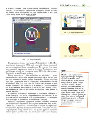 18311.11. Кросбраузерність...
в окремих вікнах і був з чорно-білим інтерфейсом. Перший
браузер, який отримав графічний інтерфейс, тобто не тіль-
ки просто текст на чорному тлі, був розроблений у 1993 році
і мав назву NCSA Mosaic (рис. 11.64).
Рис. 11.64. Браузер Mosaic
Наступником Mosaic став браузер Netscape (рис. 11.65). Його
розробники додавали в HTML нові теги, які робили зовнішній
вигляд документа більш привабливим. Ці теги не були стан-
дартизовані й працювали лише в Netscape. Та оскільки част-
ка Netscape на той час становила понад 90% від усіх наявних
браузерів, це проблемою не було.
Поява конкурента — Internet Explorer від Microsoft — і прак-
тично відкрита війна між двома корпораціями за частку рин-
ку, яка отримала назву «війна браузерів» (більш детально
про війну браузерів можна дізнатись, переглянувши фільм
«Download: The True Story of the Internet») призвела до сер-
йозної проблеми, що полягала у відсутності єдиних стандар-
тів відображення веб-сторінок. Дійшло до того, що на сайтах
вбудовувалися кнопки Best viewed in Netscape і Best viewed in
Internet Explorer.
Найбільші відмінності виникали у підтримці JavaScript —
мови сценаріїв, що додає інтерактивності документам. У ре-
зультаті багато документів було «оптимізовано» для конкрет-
ного браузера й абсолютно не читалися в іншому.
Сьогодні виробники браузерів почали активно займати-
ся своєчасною підтримкою стандартів World Wibe Web, HTML5
і CSS3, що, безсумнівно, позначилося на якості відображення
веб-сторінок. Проте у деяких властивостях каскадних таблиць
і трактуванні коду навіть зараз на різних рушіях зустріча-
ються суттєві розбіжності, які необхідно виправляти вручну.
Рис. 11.65. Браузер Netscape
Рис. 11.66. Браузер Mozilla
Moziila — це внутрішнє ім’я
браузера Netscape Navigator,
що означає Mosaic Killer
(вбивця Mosaic). Назва здалася
співробітникам фірми занадто
зухвалою, пізніше так було
названо нащадка Navigator —
Mozilla Foudation. Браузер же
отримав назву Phoenix на честь
птаха Фенікс, який згоряє, щоб
відродитися з попелу. Згодом цю
назву було змінено на Firebird
(Жар-Птиця), а потім на Firefox
(бо дві попередні назви вже
використовувалися іншими
розробниками).
 
