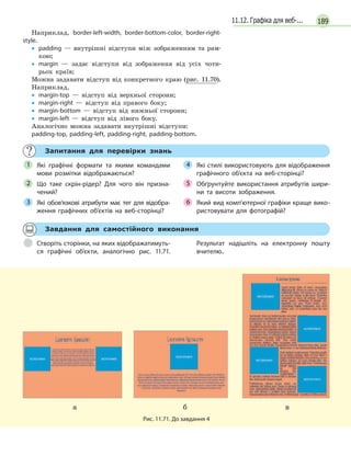 18911.12. Графіка для веб-...
Наприклад, border-left-width, border-bottom-color, border-right-
style.
• padding — внутрішні відступи між зображенням та рам-
кою;
• margin — задає відступи від зображення від усіх чоти-
рьох країв;
Можна задавати відступ від конкретного краю (рис. 11.70).
Наприклад,
• margin-top — відступ від верхньої сторони;
• margin-right — відступ від правого боку;
• margin-bottom — відступ від нижньої сторони;
• margin-left — відступ від лівого боку.
Аналогічно можна задавати внутрішні відступи:
padding-top, padding-left, padding-right, padding-bottom.
Запитання для перевірки знань
Які графічні формати та  якими командами
мови розмітки відображаються?
Що таке скрін-рідер? Для чого він призна-
чений?
Які обов’язкові атрибути має тег для відобра-
ження графічних об’єктів на веб-сторінці?
Які стилі використовують для відображення
графічного об'єкта на веб-сторінці?
Обґрунтуйте використання атрибутів шири-
ни та висоти зображення.
Який вид комп'ютерної графіки краще вико-
ристовувати для фотографій?
1
2
3
Які стилі використовують для відображення4 Які стилі використовують для відображення4 Які стилі використовують для відображення
Обґрунтуйте використання атрибутів шири-5
Який вид комп'ютерної графіки краще вико-6 Який вид комп'ютерної графіки краще вико-6 Який вид комп'ютерної графіки краще вико-
Завдання для самостійного виконання
Створіть сторінки, на яких відображатимуть-
ся графічні об’єкти, аналогічно рис.  11.71.
Результат надішліть на електронну пошту
вчителю..
а б в
Рис. 11.71. До завдання 4
 
