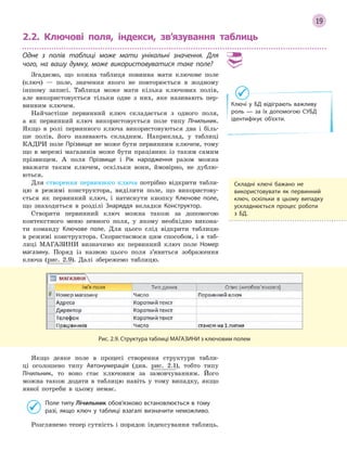 19
2.2. Ключові поля, індекси, зв’язування таблиць
Одне з  полів таблиці може мати унікальні значення. Для
чого, на вашу думку, може використовуватися таке поле?
Згадаємо, що кожна таблиця повинна мати ключове поле
(ключ) — поле, значення якого не повторюється в жодному
іншому записі. Таблиця може мати кілька ключових полів,
але використовується тільки одне з них, яке називають пер-
винним ключем.
Найчастіше первинний ключ складається з одного поля,
а як первинний ключ використовується поле типу Лічильник.
Якщо в ролі первинного ключа використовуються два і біль-
ше полів, його називають складним. Наприклад, у таблиці
КАДРИ поле Прізвище не може бути первинним ключем, тому
що в мережі магазинів може бути працівник із таким самим
прізвищем. А поля Прізвище і Рік народження разом можна
вважати таким ключем, оскільки вони, ймовірно, не дублю-
ються.
Для створення первинного ключа потрібно відкрити табли-
цю в режимі конструктора, виділити поле, що використову-
ється як первинний ключ, і натиснути кнопку Ключове поле,
що знаходиться в розділі Знаряддя вкладки Конструктор.
Створити первинний ключ можна також за допомогою
контекстного меню певного поля, у якому необхідно викона-
ти команду Ключове поле. Для цього слід відкрити таблицю
в режимі конструктора. Скористаємося цим способом, і в таб-
лиці МАГАЗИНИ визначимо як первинний ключ поле Номер
магазину. Поряд із назвою цього поля з’явиться зображення
ключа (рис. 2.9). Далі збережемо таблицю.
Рис. 2.9. Структура таблиці МАГАЗИНИ з ключовим полем
Якщо деяке поле в процесі створення структури табли-
ці оголошено типу Автонумерація (див. рис. 2.1), тобто типу
Лічильник, то воно стає ключовим за замовчуванням. Його
можна також додати в таблицю навіть у тому випадку, якщо
явної потреби в цьому немає.
Поле типу Лічильник обов’язково встановлюється в тому
разі, якщо ключ у  таблиці взагалі визначити неможливо.
Розглянемо тепер сутність і порядок індексування таблиць.
Складні ключі бажано не
використовувати як первинний
ключ, оскільки в  цьому випадку
ускладнюється процес роботи
з БД.
Ключі у БД відіграють важливу
роль — за їх допомогою СУБД
ідентифікує об’єкти.
 